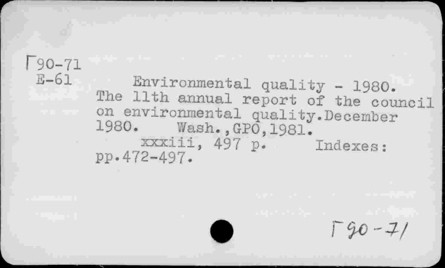 ﻿P9O-71 E-61
Environmental quality - 1980.
The 11th annual report of the council on environmental quality.December 1980. Wash.,GPO,1981.
xxxiii, 497 p. Indexes: pp.472-497.